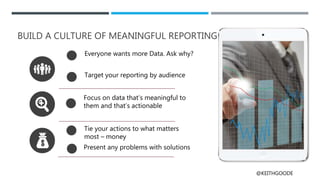 @KEITHGOODE
BUILD A CULTURE OF MEANINGFUL REPORTING
Everyone wants more Data. Ask why?
Target your reporting by audience
Focus on data that’s meaningful to
them and that’s actionable
Tie your actions to what matters
most – money
Present any problems with solutions
 