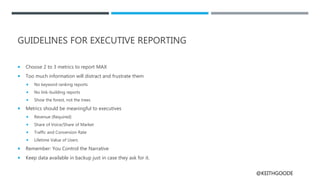 @KEITHGOODE
GUIDELINES FOR EXECUTIVE REPORTING
 Choose 2 to 3 metrics to report MAX
 Too much information will distract and frustrate them
 No keyword ranking reports
 No link-building reports
 Show the forest, not the trees
 Metrics should be meaningful to executives
 Revenue (Required)
 Share of Voice/Share of Market
 Traffic and Conversion Rate
 Lifetime Value of Users
 Remember: You Control the Narrative
 Keep data available in backup just in case they ask for it.
 