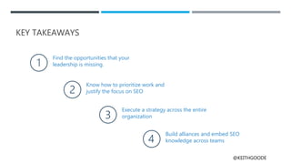 @KEITHGOODE
KEY TAKEAWAYS
Find the opportunities that your
leadership is missing.
Know how to prioritize work and
justify the focus on SEO
Execute a strategy across the entire
organization
Build alliances and embed SEO
knowledge across teams
 