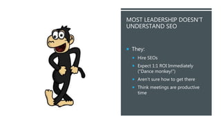 @KEITHGOODE
MOST LEADERSHIP DOESN’T
UNDERSTAND SEO
 They:
 Hire SEOs
 Expect 1:1 ROI Immediately
(“Dance monkey!”)
 Aren’t sure how to get there
 Think meetings are productive
time
 