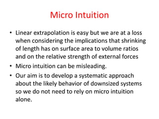 Micro Intuition
• Linear extrapolation is easy but we are at a loss
when considering the implications that shrinking
of length has on surface area to volume ratios
and on the relative strength of external forces
• Micro intuition can be misleading.
• Our aim is to develop a systematic approach
about the likely behavior of downsized systems
so we do not need to rely on micro intuition
alone.
 