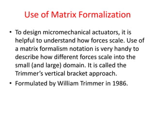 Use of Matrix Formalization
• To design micromechanical actuators, it is
helpful to understand how forces scale. Use of
a matrix formalism notation is very handy to
describe how different forces scale into the
small (and large) domain. It is called the
Trimmer’s vertical bracket approach.
• Formulated by William Trimmer in 1986.
 