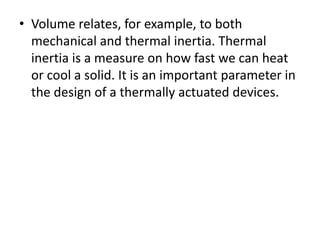 • Volume relates, for example, to both
mechanical and thermal inertia. Thermal
inertia is a measure on how fast we can heat
or cool a solid. It is an important parameter in
the design of a thermally actuated devices.
 
