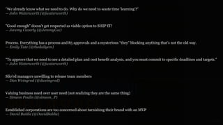 GOTHELF.CO / @JBOOGIE
WHY DOES LEAN SEEM TO
BREAK AT SCALE?Established corporations are too concerned about tarnishing their brand with an MVP 
— David Baldie (@DavidBaldie)
Process. Everything has a process and 85 approvals and a mysterious “they” blocking anything that’s not the old way. 
— Emily Tate (@thedailyem)
"Good enough" doesn't get respected as viable option to SHIP IT! 
— Jeremy Caverly (@JeremyCee)
Silo'ed managers unwilling to release team members 
— Dan Weingrod (@dweingrod)
Valuing business need over user need (not realizing they are the same thing) 
— Simeon Poulin (@simeon_P)
"To approve that we need to see a detailed plan and cost benefit analysis, and you must commit to specific deadlines and targets." 
— John Waterworth (@jwaterworth)
"We already know what we need to do. Why do we need to waste time 'learning'?" 
— John Waterworth (@jwaterworth)
 