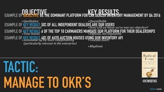 GOTHELF.CO / @JBOOGIE
TACTIC:
MANAGE TO OKR’S
OBJECTIVE
•Qualitative
•Inspirational
•Time bound
•Actionable by the team independently  
(particularly relevant in the enterprise)
KEY RESULTS
•Quantifiable
•How will we know we’ve met our objective?
•Difficult, not impossible
•Cascade down
•Rhythmic
@CWODTKE
EXAMPLE OF OBJECTIVE: BE THE DOMINANT PLATFORM FOR CAR DEALER INVENTORY MANAGEMENT BY Q4 2016
EXAMPLE OF KEY RESULT: 50% OF ALL INDEPENDENT DEALERS ARE OUR USERS
EXAMPLE OF KEY RESULT: 6 OF THE TOP 10 CARMAKERS MANDATE OUR PLATFORM FOR THEIR DEALERSHIPS
EXAMPLE OF KEY RESULT: 40% OF AUTO AUCTION HOUSES USING OUR INVENTORY API
 