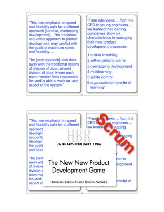 “From interviews ... from the
“This new emphasis on speed
and flexibility calls for a different
                                             CEO to young engineers ...
approach [iterative, overlapping             we learned that leading
development]... The traditional              companies show six
sequential approach to product               characteristics in managing
development may conflict with                their new product
the goals of maximum speed                   development processes:
and flexibility. ...
                                             1.built-in instability
The [new approach] also does                 2.self-organizing teams
away with the traditional notions
                                             3.overlapping development
of division of labor...shared
division of labor, where each                4.multilearning
team member feels responsible                5.subtle control
for--and is able to work on--any
                                             6.organizational transfer of
aspect of the system.”
                                               learning”
                                        21




                                             “From interviews ... from the
“This new emphasis on speed
                                               Sc
and flexibility calls for a different
                                             CEO to young engineers ...
approach [iterative, overlapping             we learned that leading
development]... The traditional              companies show six
                                                        ru
sequential approach to product               characteristics in managing
development may conflict with                their new product
the goals of maximum speed                   development processes:
                                                          m
and flexibility. ...
                                             1.built-in instability
The [new approach] also does                 2.self-organizing teams
away with the traditional notions
                                             3.overlapping development
of division of labor...shared
division of labor, where each                4.multilearning
team member feels responsible                5.subtle control
for--and is able to work on--any
                                             6.organizational transfer of
aspect of the system.”
                                               learning”
                                        22
 