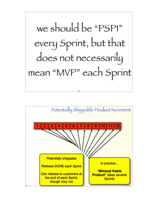 we should be “PSPI”
      every Sprint, but that
      does not necessarily
     mean “MVP” each Sprint
                                       67




                  Potentially Shippable Product Increment


      1    2     3     4    5    6          7   8    9 10 11 12




               Potentially shippable
                                                         in practice...
          Release DONE each Sprint
                                                       “Minimal Viable
          Can release to customers at               Product” takes several
            the end of each Sprint,                        Sprints
                though may not
68                                                                        Craig Larman
 