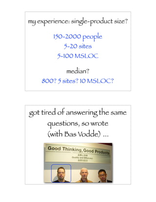my experience: single-product size?

        150-2000 people
            5-20 sites
          5-100 MSLOC

             median?
    800? 5 sites? 10 MSLOC?




got tired of answering the same
      questions, so wrote
      (with Bas Vodde) ...
 
