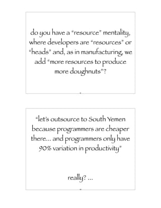 do you have a “resource” mentality,
where developers are “resources” or
“heads” and, as in manufacturing, we
  add “more resources to produce
        more doughnuts”?


                  99




  “let’s outsource to South Yemen
 because programmers are cheaper
there... and programmers only have
   90% variation in productivity”



             really? ...
                  100
 