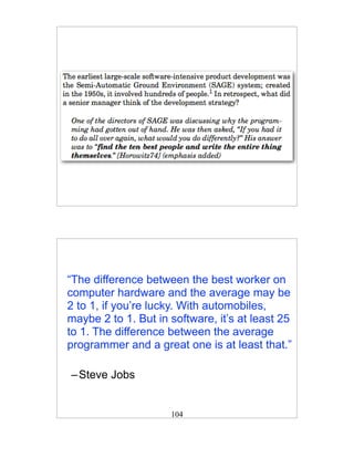 “The difference between the best worker on
computer hardware and the average may be
2 to 1, if you’re lucky. With automobiles,
maybe 2 to 1. But in software, it’s at least 25
to 1. The difference between the average
programmer and a great one is at least that.”

– Steve Jobs


                     104
 