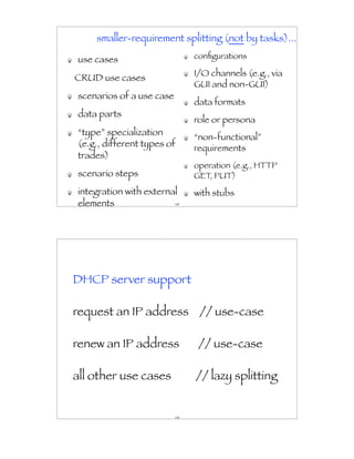 smaller-requirement splitting (not by tasks)...

use cases                       conﬁgurations

                                I/O channels (e.g., via
CRUD use cases
                                GUI and non-GUI)
scenarios of a use case
                                data formats
data parts
                                role or persona
“type” specialization
                                “non-functional”
(e.g., different types of       requirements
trades)
                                operation (e.g., HTTP
scenario steps                  GET, PUT)
integration with external       with stubs
elements                  149




DHCP server support

request an IP address // use-case

renew an IP address              // use-case

all other use cases             // lazy splitting


                          150
 