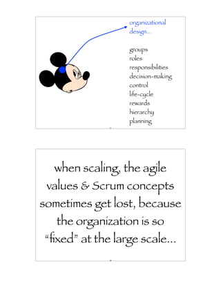 organizational
                  design...


                  groups
                  roles
                  responsibilities
                  decision-making
                  control
                  life-cycle
                  rewards
                  hierarchy
                  planning
             17




  when scaling, the agile
 values & Scrum concepts
sometimes get lost, because
   the organization is so
“ﬁxed” at the large scale...
             18
 