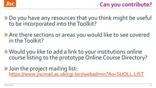 Can you contribute?
»Do you have any resources that you think might be useful
to be incorporated into theToolkit?
»Are there sections or areas you would like to see covered
in theToolkit?
»Would you like to add a link to your institutions online
course listing to the prototype Online Course Directory?
»Join the project mailing list:
https://www.jiscmail.ac.uk/cgi-bin/webadmin?A0=SUOLL-LIST
22/04/2015 10
 