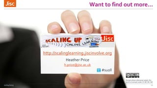 Want to find out more…
22/04/2015 11
http://scalinglearning.jiscinvolve.org
Heather Price
h.price@jisc.ac.uk
#suoll .
Except where otherwise noted, this
work is licensed under CC-BY-NC-ND
 