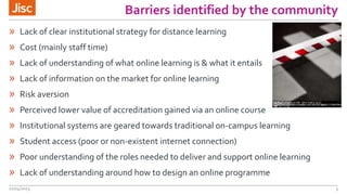 Barriers identified by the community
» Lack of clear institutional strategy for distance learning
» Cost (mainly staff time)
» Lack of understanding of what online learning is & what it entails
» Lack of information on the market for online learning
» Risk aversion
» Perceived lower value of accreditation gained via an online course
» Institutional systems are geared towards traditional on-campus learning
» Student access (poor or non-existent internet connection)
» Poor understanding of the roles needed to deliver and support online learning
» Lack of understanding around how to design an online programme
22/04/2015 3
 