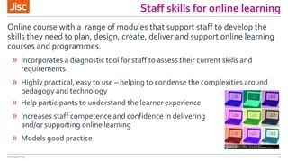 Staff skills for online learning
22/04/2015 7
» Incorporates a diagnostic tool for staff to assess their current skills and
requirements
» Highly practical, easy to use – helping to condense the complexities around
pedagogy and technology
Online course with a range of modules that support staff to develop the
skills they need to plan, design, create, deliver and support online learning
courses and programmes.
» Help participants to understand the learner experience
» Increases staff competence and confidence in delivering
and/or supporting online learning
» Models good practice
 