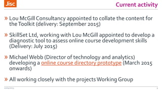 Current activity
» Lou McGill Consultancy appointed to collate the content for
theToolkit (delivery: September 2015)
» SkillSet Ltd, working with Lou McGill appointed to develop a
diagnostic tool to assess online course development skills
(Delivery: July 2015)
» MichaelWebb (Director of technology and analytics)
developing a online course directory prototype (March 2015
onwards)
» All working closely with the projectsWorking Group
22/04/2015 9
 
