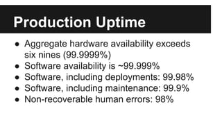 ● Aggregate hardware availability exceeds
six nines (99.9999%)
● Software availability is ~99.999%
● Software, including deployments: 99.98%
● Software, including maintenance: 99.9%
● Non-recoverable human errors: 98%
Production Uptime
 