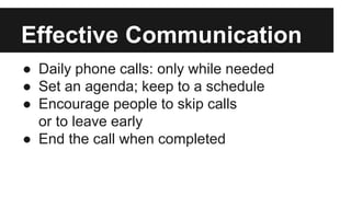 ● Daily phone calls: only while needed
● Set an agenda; keep to a schedule
● Encourage people to skip calls
or to leave early
● End the call when completed
Effective Communication
 
