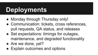 Deployments
● Monday through Thursday only!
● Communication: tickets, cross references,
pull requests, QA status, and releases
● Set expectations: timings for outages,
maintenance, and degraded functionality
● Are we done, yet?
● Explain outcomes and options
 