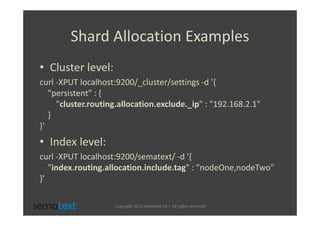 Shard Allocation Examples
• Cluster level:
curl -XPUT localhost:9200/_cluster/settings -d '{
   "persistent" : {
     "cluster.routing.allocation.exclude._ip" : "192.168.2.1"
   }
}'
• Index level:
curl -XPUT localhost:9200/sematext/ -d '{
   "index.routing.allocation.include.tag" : "nodeOne,nodeTwo"
}'

                    Copyright 2012 Sematext Int’l. All rights reserved
 