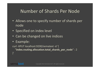 Number of Shards Per Node
• Allows one to specify number of shards per
  node
• Specified on index level
• Can be changed on live indices
• Example:
curl -XPUT localhost:9200/sematext -d '{
   "index.routing.allocation.total_shards_per_node" : 2
}'


                   Copyright 2012 Sematext Int’l. All rights reserved
 
