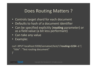 Does Routing Matters ?
• Controls target shard for each document
• Defaults to hash of a document identifier
• Can be specified explicitly (routing parameter) or
  as a field value (a bit less performant)
• Can take any value
• Example:
curl -XPUT localhost:9200/sematext/test/1?routing=1234 -d '{
  "title" : "Test routing document"
}'


                   Copyright 2012 Sematext Int’l. All rights reserved
 