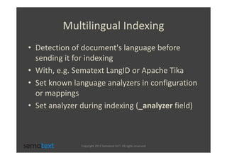 Multilingual Indexing
• Detection of document's language before
  sending it for indexing
• With, e.g. Sematext LangID or Apache Tika
• Set known language analyzers in configuration
  or mappings
• Set analyzer during indexing (_analyzer field)



               Copyright 2012 Sematext Int’l. All rights reserved
 