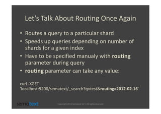 Let’s Talk About Routing Once Again
• Routes a query to a particular shard
• Speeds up queries depending on number of
  shards for a given index
• Have to be specified manualy with routing
  parameter during query
• routing parameter can take any value:

curl -XGET
'localhost:9200/sematext/_search?q=test&routing=2012-02-16'


                  Copyright 2012 Sematext Int’l. All rights reserved
 