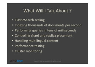 What Will I Talk About ?
•   ElasticSearch scaling
•   Indexing thousands of documents per second
•   Performing queries in tens of milliseconds
•   Controling shard and replica placement
•   Handling multilingual content
•   Performance testing
•   Cluster monitoring

                Copyright 2012 Sematext Int’l. All rights reserved
 