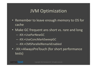 JVM Optimization
• Remember to leave enough memory to OS for
  cache
• Make GC frequent ans short vs. rare and long
  – -XX:+UseParNewGC
  – -XX:+UseConcMarkSweepGC
  – -XX:+CMSParallelRemarkEnabled
• -XX:+AlwaysPreTouch (for short performance
  tests)

              Copyright 2012 Sematext Int’l. All rights reserved
 