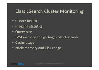 ElasticSearch Cluster Monitoring
•   Cluster health
•   Indexing statistics
•   Query rate
•   JVM memory and garbage collector work
•   Cache usage
•   Node memory and CPU usage



               Copyright 2012 Sematext Int’l. All rights reserved
 