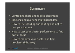 Summary
• Controlling shard and replica placement
• Indexing and querying multilingual data
• How to use sharding and routing and not to
  tear your hair out
• How to test your cluster performance to find
  bottle-necks
• How to monitor your cluster and find
  problems right away
              Copyright 2012 Sematext Int’l. All rights reserved
 