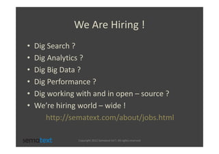 We Are Hiring !
•   Dig Search ?
•   Dig Analytics ?
•   Dig Big Data ?
•   Dig Performance ?
•   Dig working with and in open – source ?
•   We’re hiring world – wide !
       http://sematext.com/about/jobs.html

                Copyright 2012 Sematext Int’l. All rights reserved
 