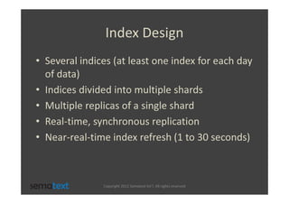 Index Design
• Several indices (at least one index for each day
  of data)
• Indices divided into multiple shards
• Multiple replicas of a single shard
• Real-time, synchronous replication
• Near-real-time index refresh (1 to 30 seconds)



               Copyright 2012 Sematext Int’l. All rights reserved
 