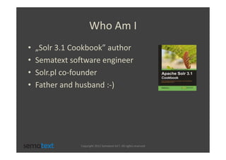 Who Am I
•   „Solr 3.1 Cookbook” author
•   Sematext software engineer
•   Solr.pl co-founder
•   Father and husband :-)




                Copyright 2012 Sematext Int’l. All rights reserved
 