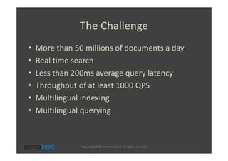 The Challenge
•   More than 50 millions of documents a day
•   Real time search
•   Less than 200ms average query latency
•   Throughput of at least 1000 QPS
•   Multilingual indexing
•   Multilingual querying



                Copyright 2012 Sematext Int’l. All rights reserved
 