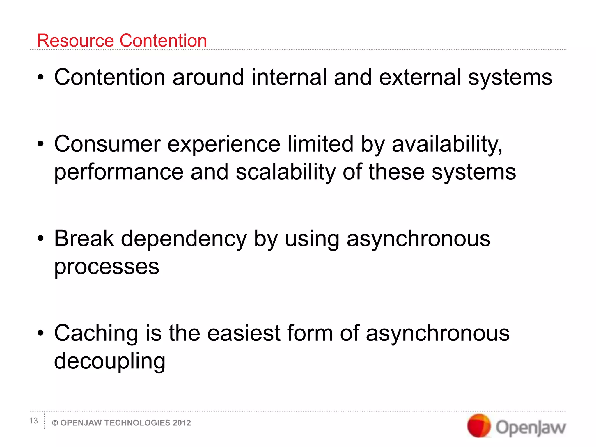 © OPENJAW TECHNOLOGIES 201213
• Contention around internal and external systems
• Consumer experience limited by availability,
performance and scalability of these systems
• Break dependency by using asynchronous
processes
• Caching is the easiest form of asynchronous
decoupling
Resource Contention
 