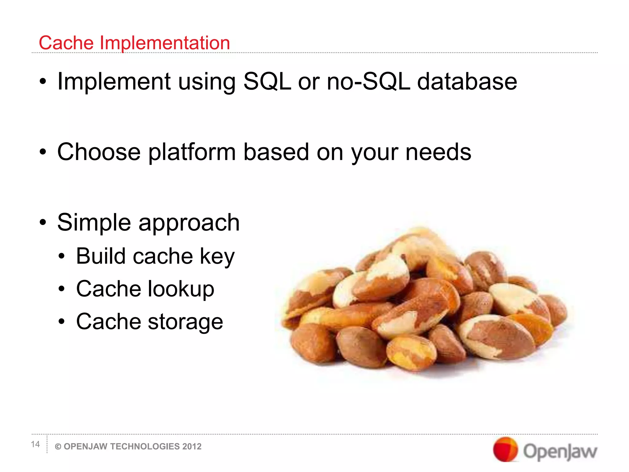 © OPENJAW TECHNOLOGIES 201214
• Implement using SQL or no-SQL database
• Choose platform based on your needs
• Simple approach
• Build cache key
• Cache lookup
• Cache storage
Cache Implementation
 
