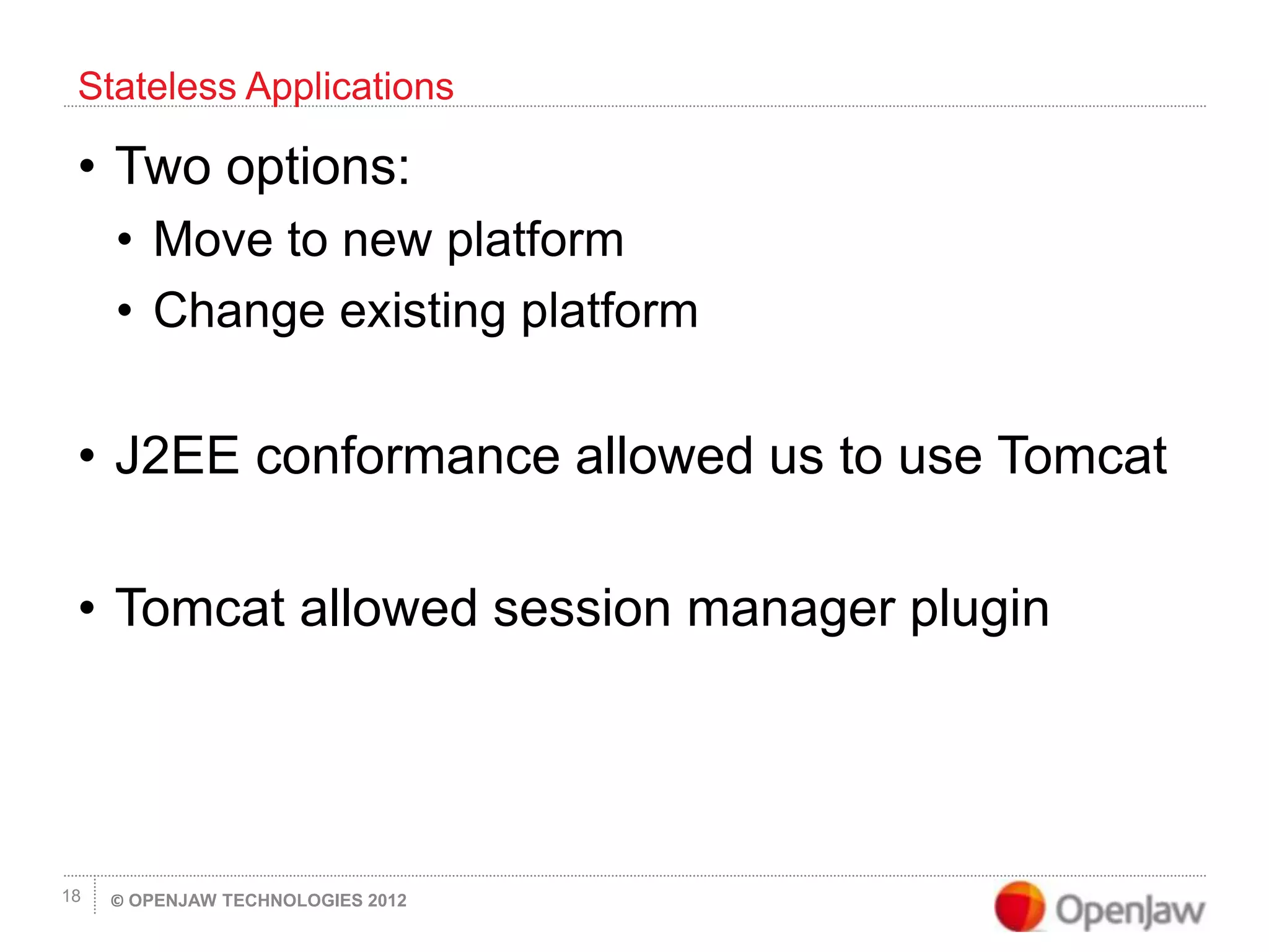 © OPENJAW TECHNOLOGIES 201218
• Two options:
• Move to new platform
• Change existing platform
• J2EE conformance allowed us to use Tomcat
• Tomcat allowed session manager plugin
Stateless Applications
 