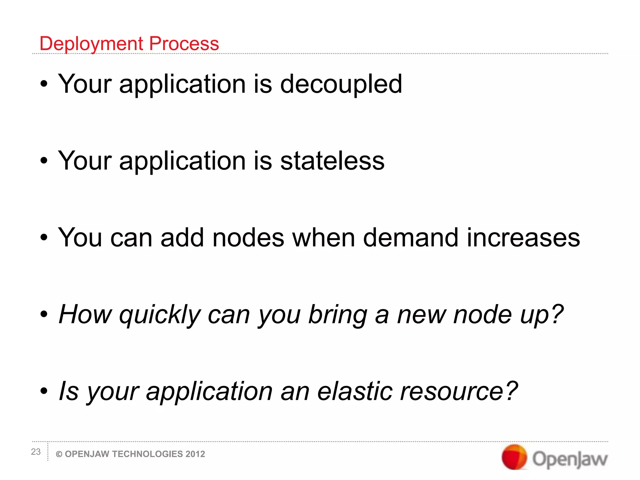 © OPENJAW TECHNOLOGIES 201223
• Your application is decoupled
• Your application is stateless
• You can add nodes when demand increases
• How quickly can you bring a new node up?
• Is your application an elastic resource?
Deployment Process
 