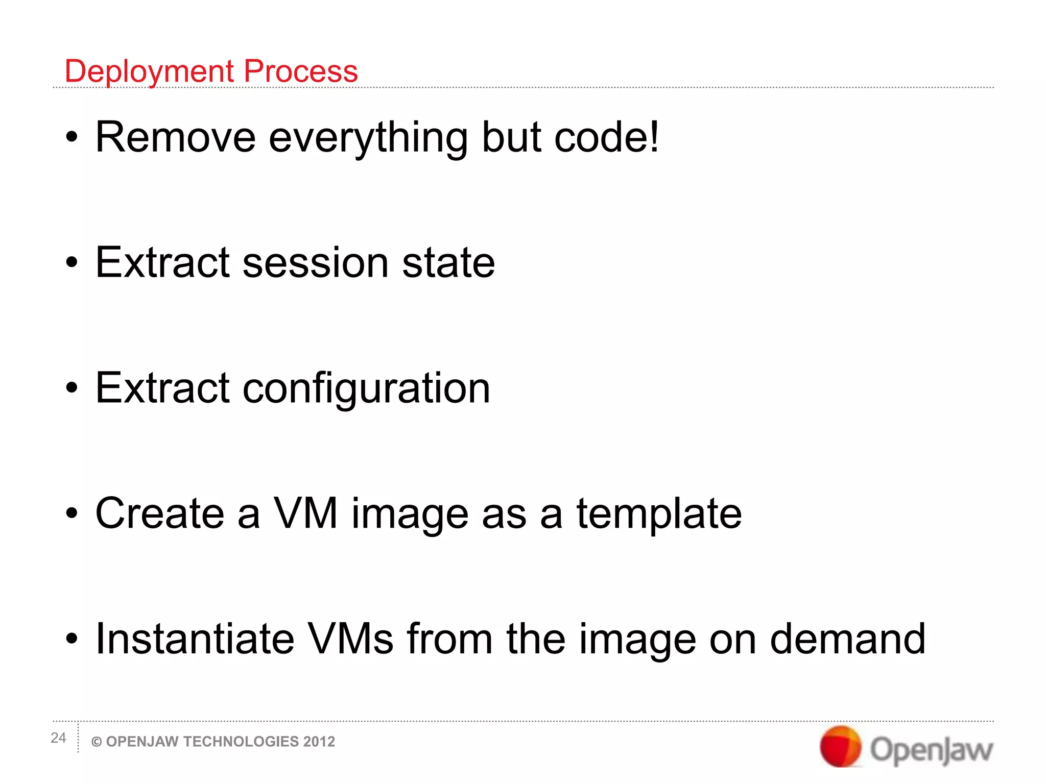 © OPENJAW TECHNOLOGIES 201224
• Remove everything but code!
• Extract session state
• Extract configuration
• Create a VM image as a template
• Instantiate VMs from the image on demand
Deployment Process
 