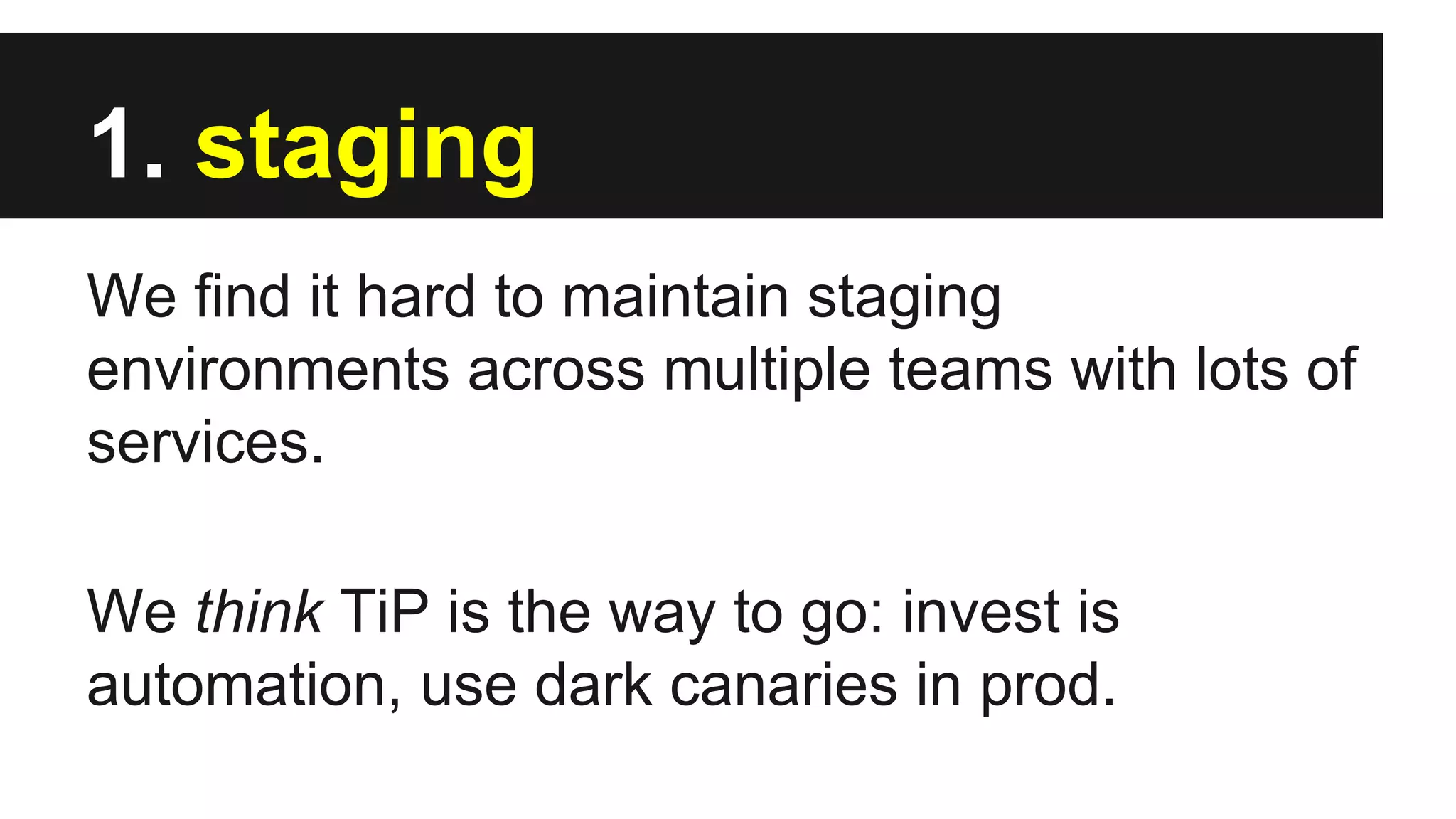 1. staging
We find it hard to maintain staging
environments across multiple teams with lots of
services.
We think TiP is the way to go: invest is
automation, use dark canaries in prod.
 