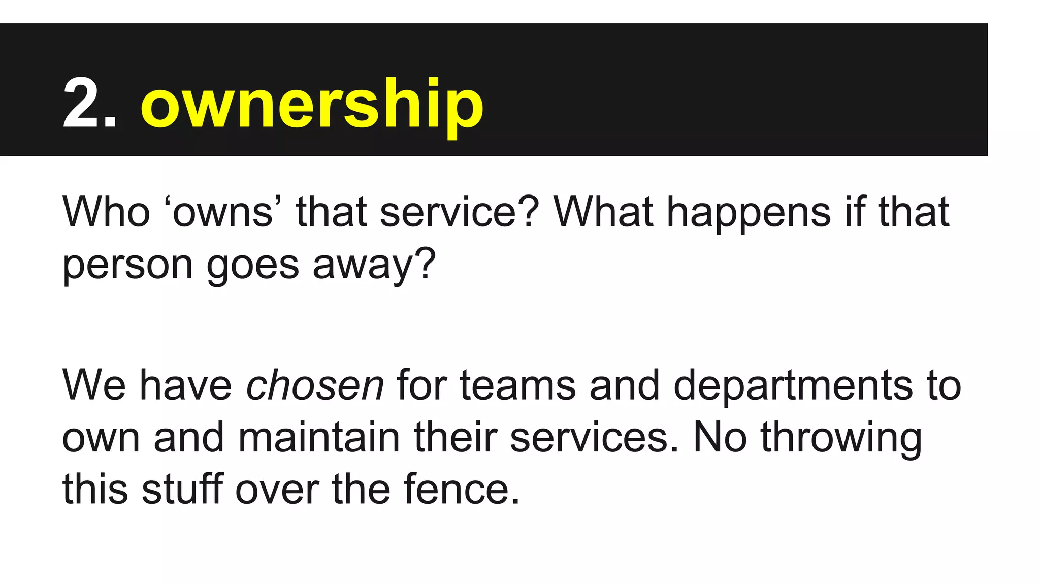 2. ownership
Who ‘owns’ that service? What happens if that
person goes away?
We have chosen for teams and departments to
own and maintain their services. No throwing
this stuff over the fence.
 