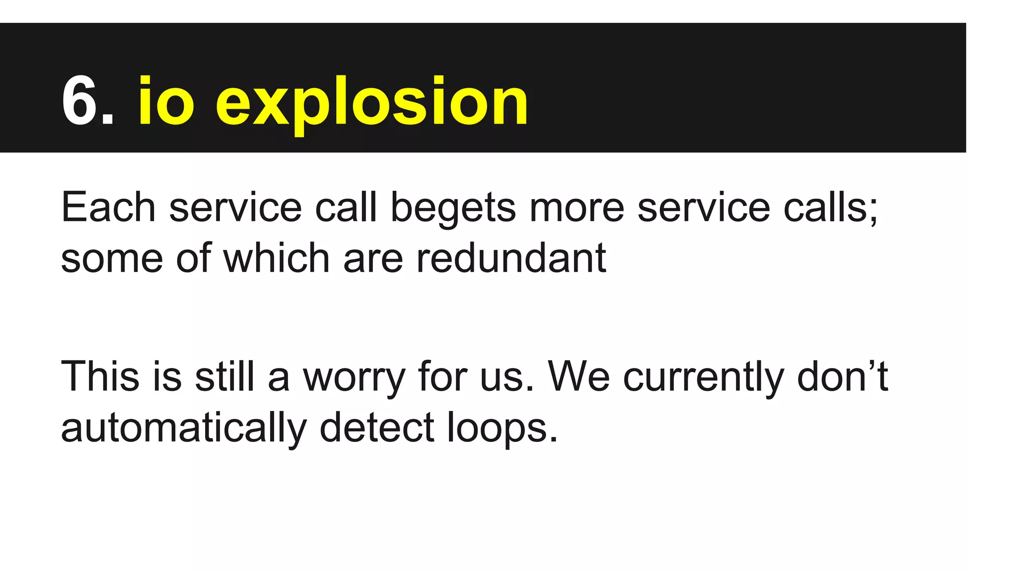 6. io explosion
Each service call begets more service calls;
some of which are redundant
This is still a worry for us. We currently don’t
automatically detect loops.
 