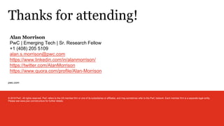 pwc.com
Thanks for attending!
© 2019 PwC. All rights reserved. PwC refers to the US member firm or one of its subsidiaries or affiliates, and may sometimes refer to the PwC network. Each member firm is a separate legal entity.
Please see www.pwc.com/structure for further details.
Alan Morrison
PwC | Emerging Tech | Sr. Research Fellow
+1 (408) 205 5109
alan.s.morrison@pwc.com
https://www.linkedin.com/in/alanmorrison/
https://twitter.com/AlanMorrison
https://www.quora.com/profile/Alan-Morrison
 