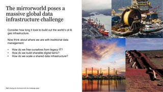 PwC |Scaling the mirrorworld with the knowledge graph
Consider how long it took to build out the world’s oil &
gas infrastructure.
Now think about where we are with traditional data
management:
• How do we free ourselves from legacy IT?
• How do we build sharable digital twins?
• How do we scale a shared data infrastructure?
The mirrorworld poses a
massive global data
infrastructure challenge
7
 