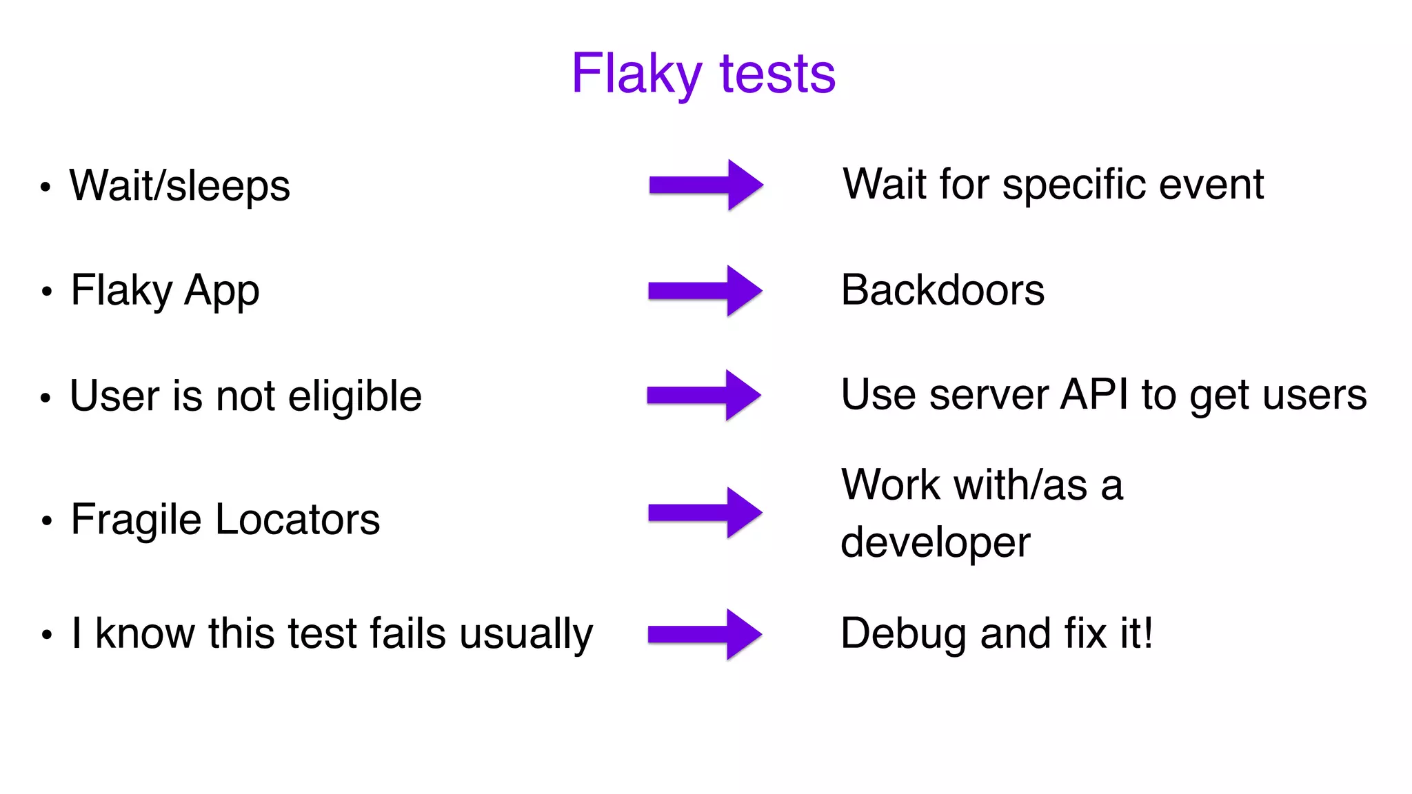 Flaky tests
• I know this test fails usually
• Fragile Locators
Work with/as a
developer
Debug and ﬁx it!
• Flaky App
Wait for speciﬁc event
Backdoors
Use server API to get users
• Wait/sleeps
• User is not eligible
 