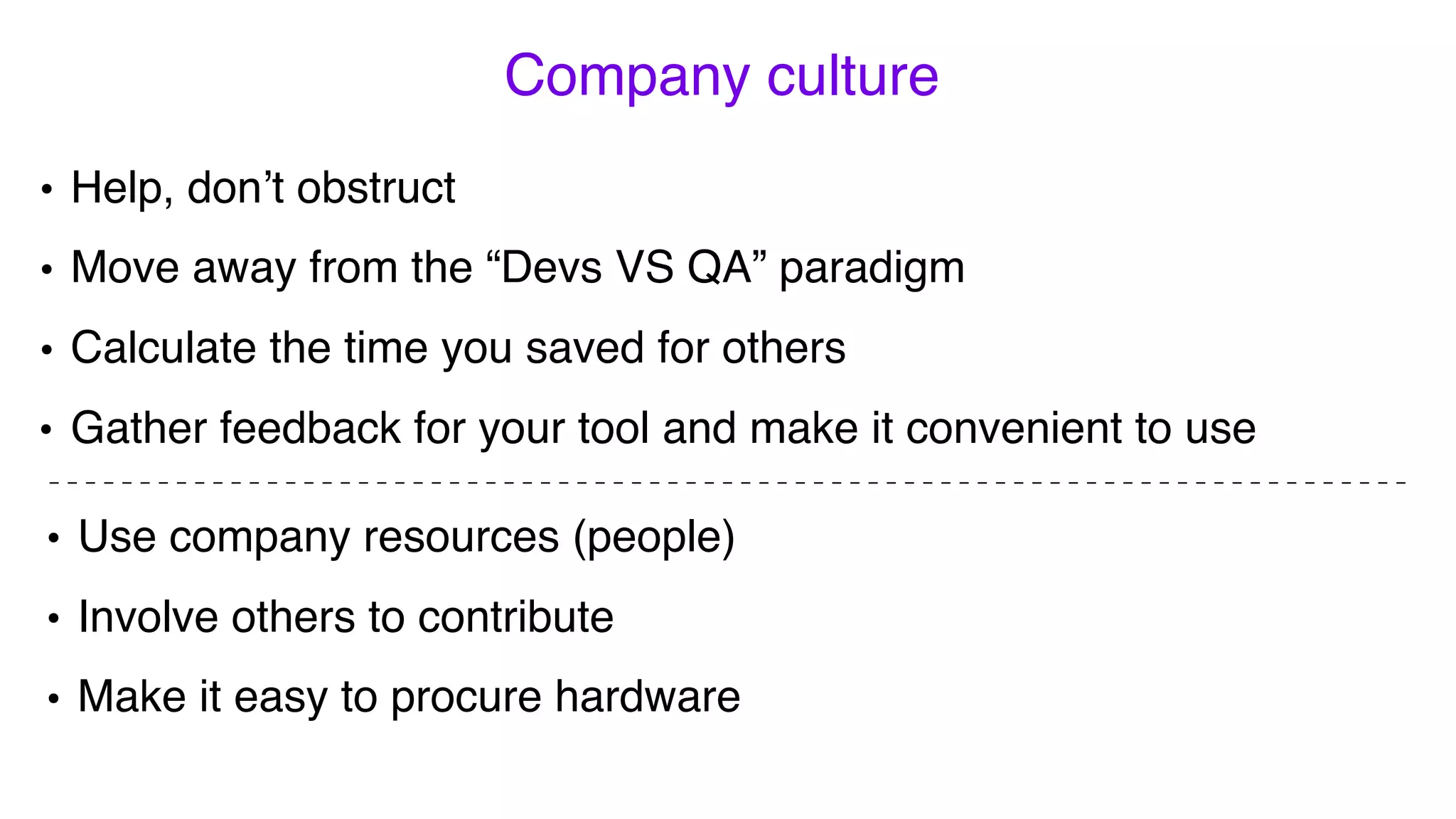 • Help, don’t obstruct
• Move away from the “Devs VS QA” paradigm
• Calculate the time you saved for others
• Use company resources (people)
• Involve others to contribute
• Make it easy to procure hardware
Company culture
• Gather feedback for your tool and make it convenient to use
 
