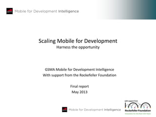 Scaling Mobile for Development
Harness the opportunity
GSMA Mobile for Development Intelligence
With support from the Rockefeller Foundation
Final report
May 2013
with support from
 